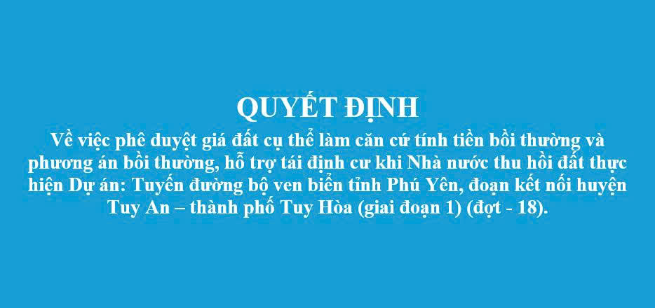 Quyết định Về việc phê duyệt giá đất cụ thể làm căn cứ tính tiền bồi thường và phương án bồi thường, hỗ trợ tái định cư khi Nhà nước thu hồi đất thực hiện Dự án: Tuyến đường bộ ven biển tỉnh Phú Yên, đoạn kết nối huyện Tuy An – thành phố Tuy Hòa (giai đoạn 1) (đợt - 18).